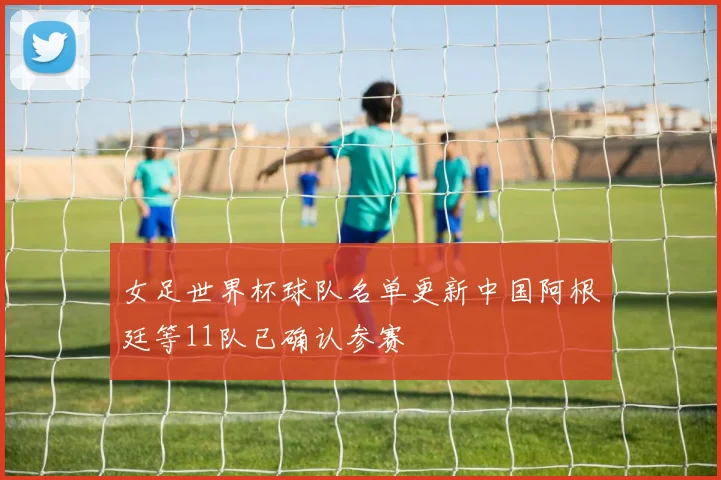 女足世界杯球队名单更新中国阿根廷等11队已确认参赛
