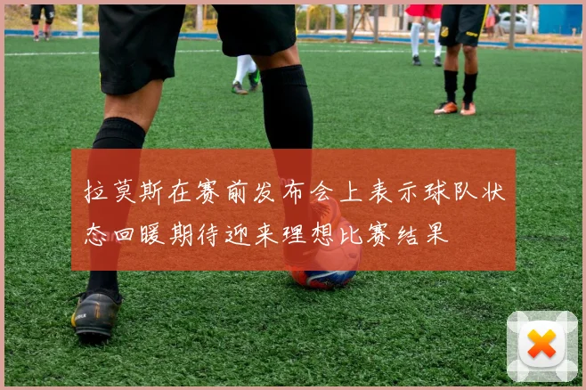 拉莫斯在赛前发布会上表示球队状态回暖期待迎来理想比赛结果