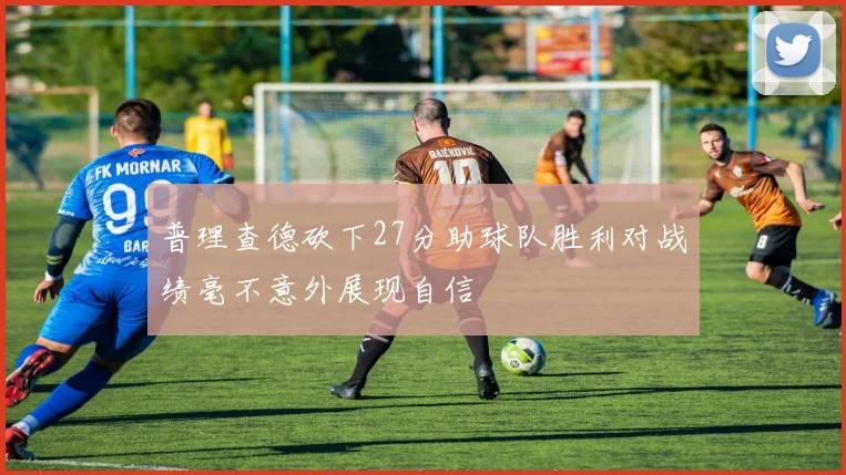 普理查德砍下27分助球队胜利对战绩毫不意外展现自信