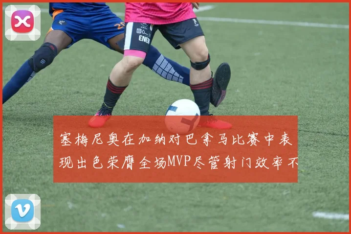 塞梅尼奥在加纳对巴拿马比赛中表现出色荣膺全场MVP尽管射门效率不佳