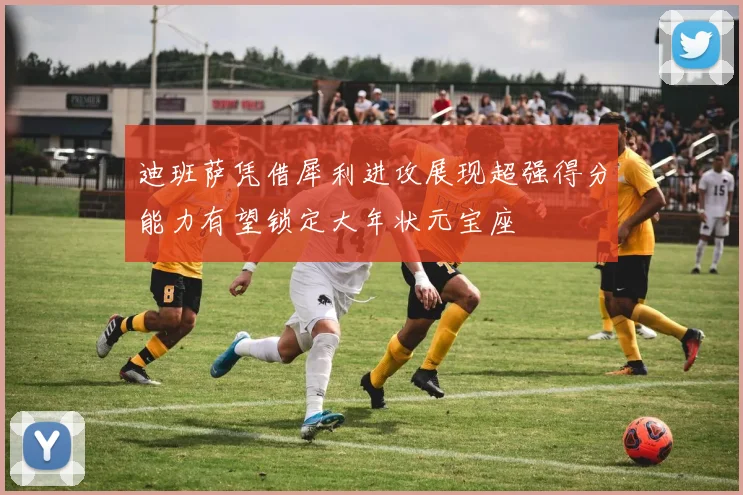 迪班萨凭借犀利进攻展现超强得分能力有望锁定大年状元宝座