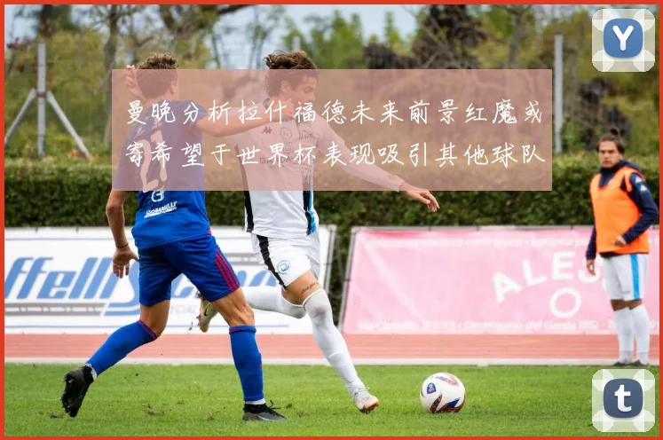 曼晚分析拉什福德未来前景红魔或寄希望于世界杯表现吸引其他球队