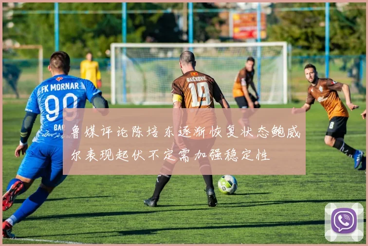 鲁媒评论陈培东逐渐恢复状态鲍威尔表现起伏不定需加强稳定性