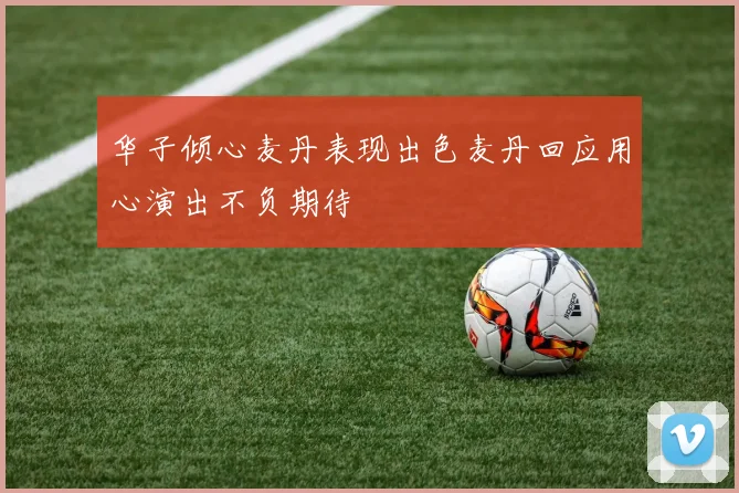 华子倾心麦丹表现出色麦丹回应用心演出不负期待
