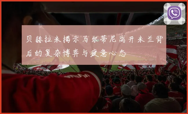 贝赫拉米揭示马尔蒂尼离开米兰背后的复杂博弈与疲惫心态