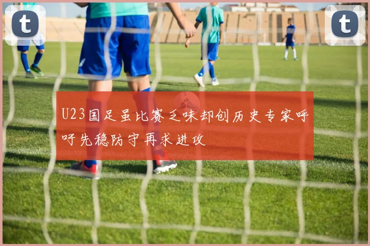 U23国足虽比赛乏味却创历史专家呼吁先稳防守再求进攻