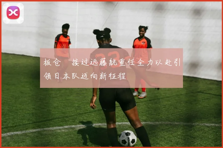 板仓滉接过远藤航重任全力以赴引领日本队迈向新征程