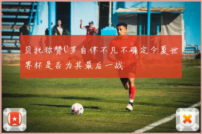 贝托称赞C罗自律不凡不确定今夏世界杯是否为其最后一战