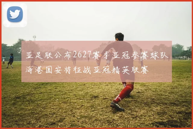 亚足联公布2627赛季亚冠参赛球队海港国安将征战亚冠精英联赛