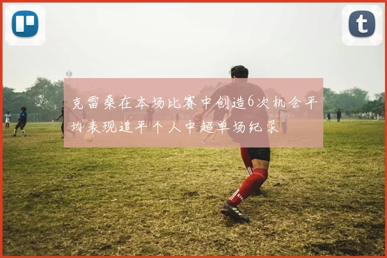 克雷桑在本场比赛中创造6次机会平均表现追平个人中超单场纪录