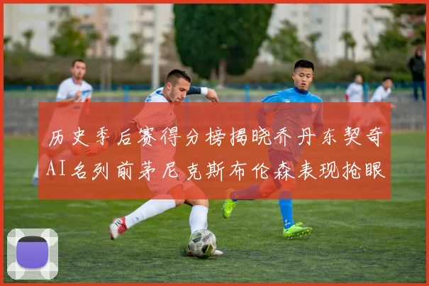 历史季后赛得分榜揭晓乔丹东契奇AI名列前茅尼克斯布伦森表现抢眼