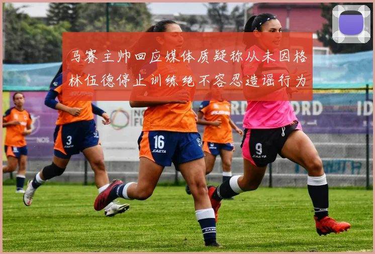 马赛主帅回应媒体质疑称从未因格林伍德停止训练绝不容忍造谣行为