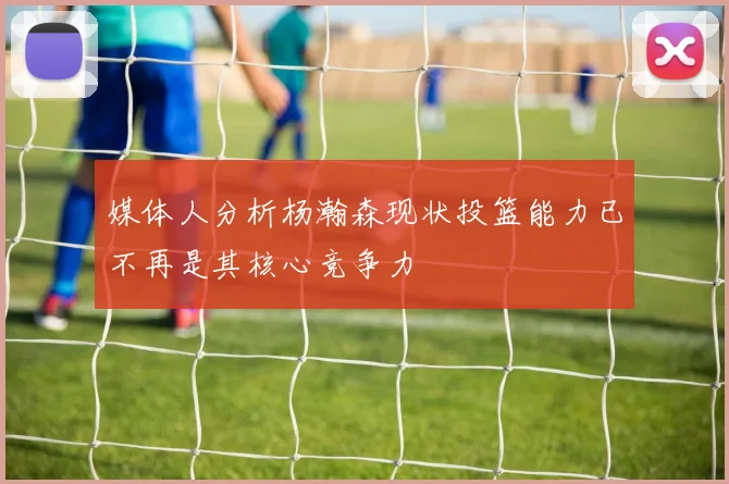 媒体人分析杨瀚森现状投篮能力已不再是其核心竞争力