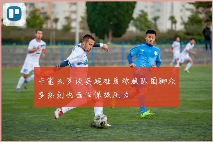 卡塞米罗谈英超难度称狼队国脚众多热刺也面临保级压力