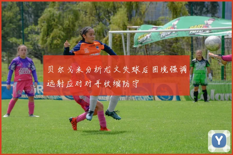 贝尔戈米分析尤文失球后困境强调远射应对对手收缩防守