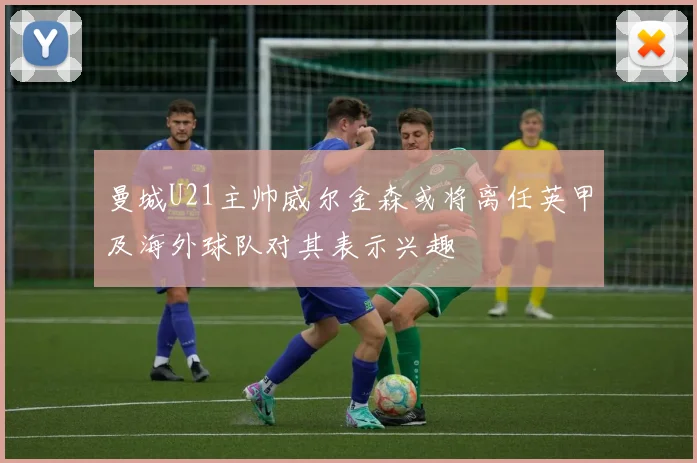 曼城U21主帅威尔金森或将离任英甲及海外球队对其表示兴趣