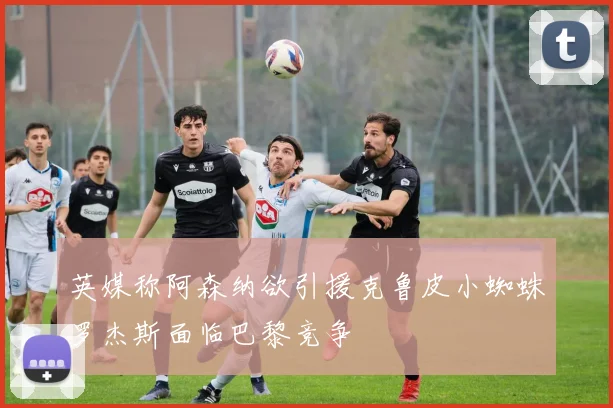 英媒称阿森纳欲引援克鲁皮小蜘蛛罗杰斯面临巴黎竞争