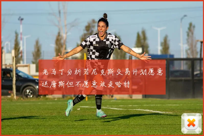老马丁分析若尼克斯交易计划愿意送唐斯但不愿意放走哈特