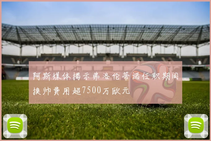 阿斯媒体揭示弗洛伦蒂诺任职期间换帅费用超7500万欧元