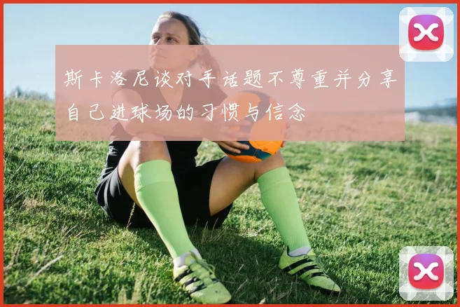 斯卡洛尼谈对手话题不尊重并分享自己进球场的习惯与信念