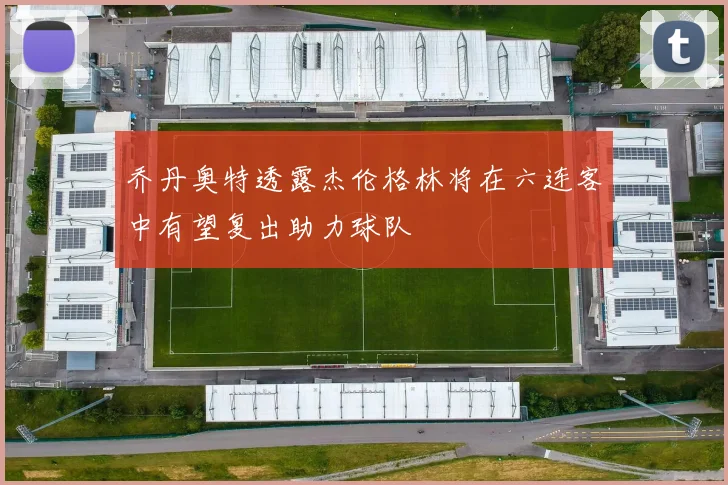 乔丹奥特透露杰伦格林将在六连客中有望复出助力球队