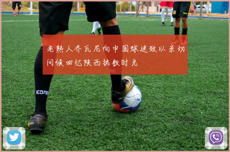 老熟人乔瓦尼向中国球迷致以亲切问候回忆陕西执教时光